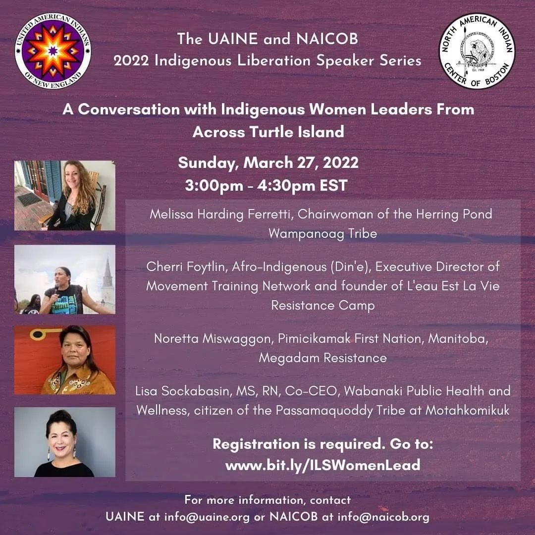 A Conversation with Indigenous Women Leaders From Across Turtle Island Sunday, March 27, 2022 3:00 pm - 4:30pm EST Melissa Harding Ferretti, Chairwoman of the Herring Pond Wampanoag Tribe Cherri Foytlin, Afro-Indigenous (Din'e), Executive Director of Movement Training Network and founder of L'eau Est La Vie Resistance Camp Noretta Miswaggon, Pimicikamak First Nation, Manitoba, Megadam Resistance Lisa Sockabasin, MS, RN, Co-CEO, Wabanaki Public Health and Wellness, citizen of the Passamaquoddy Tribe at Motahkomikuk Registration is required. Go to: www.bit.ly/ILSWomenLead For more information, contact UAINE at info@uaine.org or NAICOB at info@naicob.org